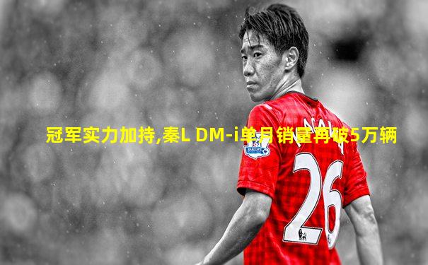 冠军实力加持,秦L DM-i单月销量再破5万辆